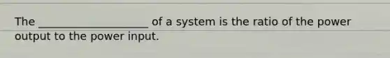 The ____________________ of a system is the ratio of the power output to the power input.