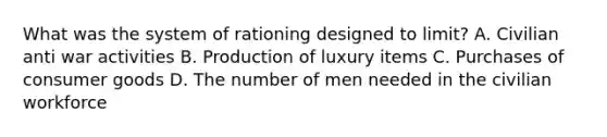 What was the system of rationing designed to limit? A. Civilian anti war activities B. Production of luxury items C. Purchases of consumer goods D. The number of men needed in the civilian workforce