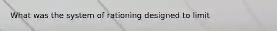 What was the system of rationing designed to limit