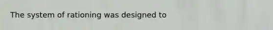 The system of rationing was designed to
