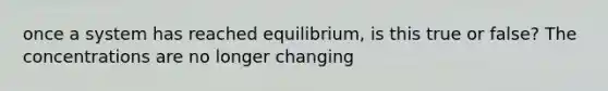 once a system has reached equilibrium, is this true or false? The concentrations are no longer changing