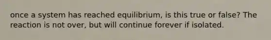 once a system has reached equilibrium, is this true or false? The reaction is not over, but will continue forever if isolated.