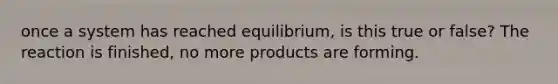 once a system has reached equilibrium, is this true or false? The reaction is finished, no more products are forming.