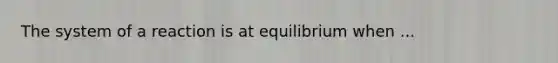 The system of a reaction is at equilibrium when ...