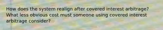 How does the system realign after covered interest arbitrage? What less obvious cost must someone using covered interest arbitrage consider?