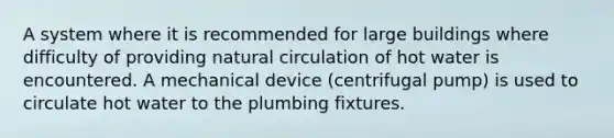 A system where it is recommended for large buildings where difficulty of providing natural circulation of hot water is encountered. A mechanical device (centrifugal pump) is used to circulate hot water to the plumbing fixtures.