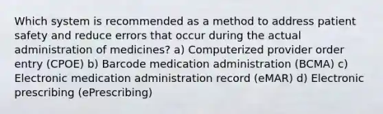 Which system is recommended as a method to address patient safety and reduce errors that occur during the actual administration of medicines? a) Computerized provider order entry (CPOE) b) Barcode medication administration (BCMA) c) Electronic medication administration record (eMAR) d) Electronic prescribing (ePrescribing)