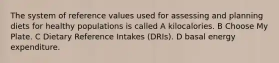 The system of reference values used for assessing and planning diets for healthy populations is called A kilocalories. B Choose My Plate. C Dietary Reference Intakes (DRIs). D basal energy expenditure.