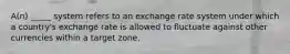 A(n) _____ system refers to an exchange rate system under which a country's exchange rate is allowed to fluctuate against other currencies within a target zone.