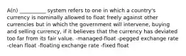 A(n) __________ system refers to one in which a country's currency is nominally allowed to float freely against other currencies but in which the government will intervene, buying and selling currency, if it believes that the currency has deviated too far from its fair value. -managed-float -pegged exchange rate -clean float -floating exchange rate -fixed float