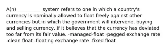 A(n) __________ system refers to one in which a country's currency is nominally allowed to float freely against other currencies but in which the government will intervene, buying and selling currency, if it believes that the currency has deviated too far from its fair value. -managed-float -pegged exchange rate -clean float -floating exchange rate -fixed float