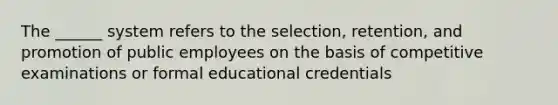 The ______ system refers to the selection, retention, and promotion of public employees on the basis of competitive examinations or formal educational credentials