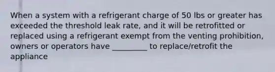 When a system with a refrigerant charge of 50 lbs or greater has exceeded the threshold leak rate, and it will be retrofitted or replaced using a refrigerant exempt from the venting prohibition, owners or operators have _________ to replace/retrofit the appliance