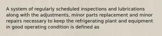 A system of regularly scheduled inspections and lubrications along with the adjustments, minor parts replacement and minor repairs necessary to keep the refrigerating plant and equipment in good operating condition is defined as