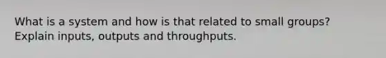 What is a system and how is that related to small groups? Explain inputs, outputs and throughputs.