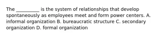 The __________ is the system of relationships that develop spontaneously as employees meet and form power centers. A. informal organization B. bureaucratic structure C. secondary organization D. formal organization