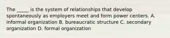 The _____ is the system of relationships that develop spontaneously as employers meet and form power centers. A. informal organization B. bureaucratic structure C. secondary organization D. formal organization