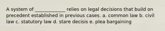 A system of _____________ relies on legal decisions that build on precedent established in previous cases. a. common law b. civil law c. statutory law d. stare decisis e. plea bargaining