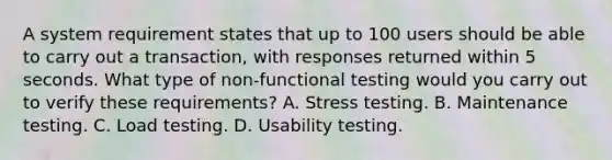 А system requirement states that up to 100 users should be able to carry out a transaction, with responses returned within 5 seconds. What type of non-functional testing would you carry out to verify these requirements? A. Stress testing. B. Maintenance testing. C. Load testing. D. Usability testing.