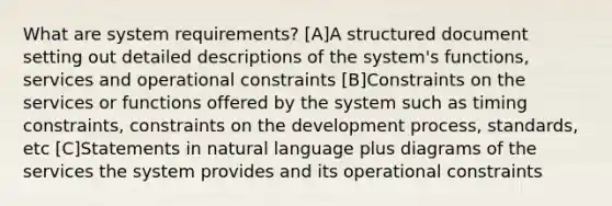 What are system requirements? [A]A structured document setting out detailed descriptions of the system's functions, services and operational constraints [B]Constraints on the services or functions offered by the system such as timing constraints, constraints on the development process, standards, etc [C]Statements in natural language plus diagrams of the services the system provides and its operational constraints