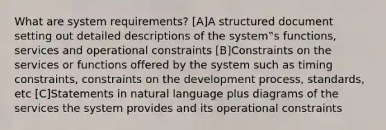 What are system requirements? [A]A structured document setting out detailed descriptions of the system‟s functions, services and operational constraints [B]Constraints on the services or functions offered by the system such as timing constraints, constraints on the development process, standards, etc [C]Statements in natural language plus diagrams of the services the system provides and its operational constraints