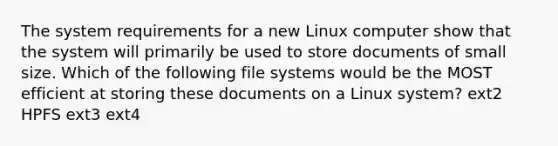 The system requirements for a new Linux computer show that the system will primarily be used to store documents of small size. Which of the following file systems would be the MOST efficient at storing these documents on a Linux system? ext2 HPFS ext3 ext4