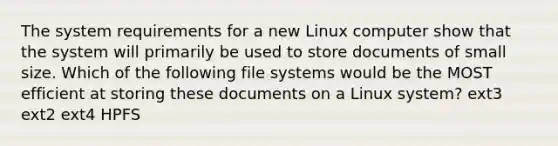 The system requirements for a new Linux computer show that the system will primarily be used to store documents of small size. Which of the following file systems would be the MOST efficient at storing these documents on a Linux system? ext3 ext2 ext4 HPFS