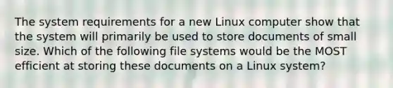 The system requirements for a new Linux computer show that the system will primarily be used to store documents of small size. Which of the following file systems would be the MOST efficient at storing these documents on a Linux system?