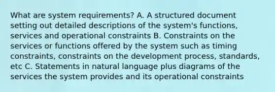 What are system requirements? A. A structured document setting out detailed descriptions of the system's functions, services and operational constraints B. Constraints on the services or functions offered by the system such as timing constraints, constraints on the development process, standards, etc C. Statements in natural language plus diagrams of the services the system provides and its operational constraints