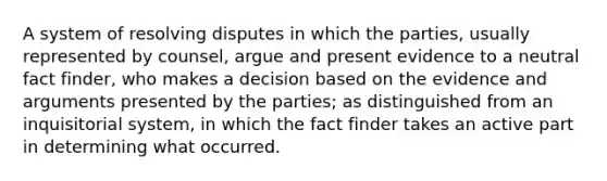 A system of resolving disputes in which the parties, usually represented by counsel, argue and present evidence to a neutral fact finder, who makes a decision based on the evidence and arguments presented by the parties; as distinguished from an inquisitorial system, in which the fact finder takes an active part in determining what occurred.