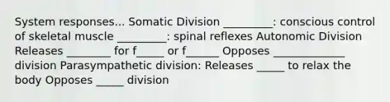 System responses... Somatic Division _________: conscious control of skeletal muscle _________: spinal reflexes Autonomic Division Releases ________ for f_____ or f______ Opposes _____________ division Parasympathetic division: Releases _____ to relax the body Opposes _____ division