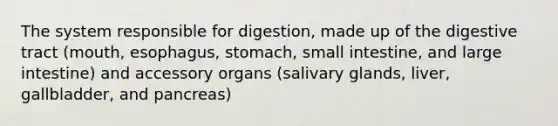 The system responsible for digestion, made up of the digestive tract (mouth, esophagus, stomach, small intestine, and large intestine) and accessory organs (salivary glands, liver, gallbladder, and pancreas)