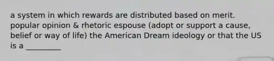 a system in which rewards are distributed based on merit. popular opinion & rhetoric espouse (adopt or support a cause, belief or way of life) the American Dream ideology or that the US is a _________