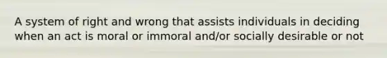 A system of right and wrong that assists individuals in deciding when an act is moral or immoral and/or socially desirable or not