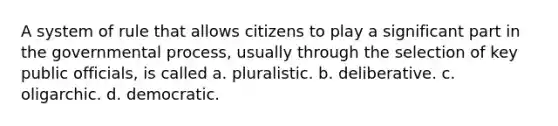 A system of rule that allows citizens to play a significant part in the governmental process, usually through the selection of key public officials, is called a. pluralistic. b. deliberative. c. oligarchic. d. democratic.