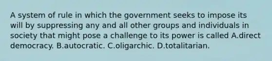 A system of rule in which the government seeks to impose its will by suppressing any and all other groups and individuals in society that might pose a challenge to its power is called A.direct democracy. B.autocratic. C.oligarchic. D.totalitarian.