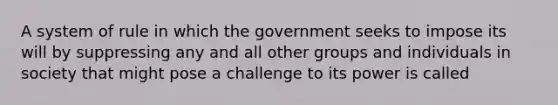 A system of rule in which the government seeks to impose its will by suppressing any and all other groups and individuals in society that might pose a challenge to its power is called