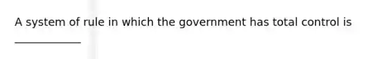 A system of rule in which the government has total control is ____________