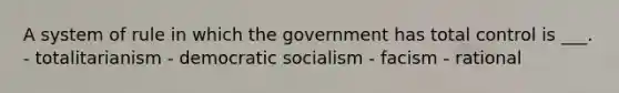 A system of rule in which the government has total control is ___. - totalitarianism - democratic socialism - facism - rational