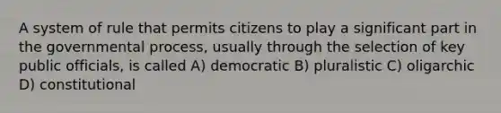 A system of rule that permits citizens to play a significant part in the governmental process, usually through the selection of key public officials, is called A) democratic B) pluralistic C) oligarchic D) constitutional