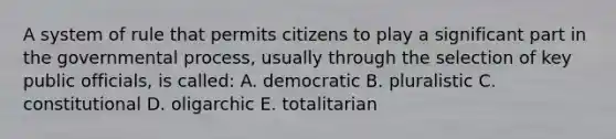 A system of rule that permits citizens to play a significant part in the governmental process, usually through the selection of key public officials, is called: A. democratic B. pluralistic C. constitutional D. oligarchic E. totalitarian