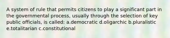 A system of rule that permits citizens to play a significant part in the governmental process, usually through the selection of key public officials, is called: a.democratic d.oligarchic b.pluralistic e.totalitarian c.constitutional