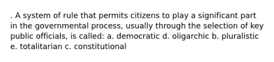 . A system of rule that permits citizens to play a significant part in the governmental process, usually through the selection of key public officials, is called: a. democratic d. oligarchic b. pluralistic e. totalitarian c. constitutional