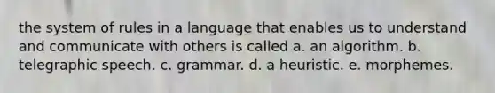 the system of rules in a language that enables us to understand and communicate with others is called a. an algorithm. b. telegraphic speech. c. grammar. d. a heuristic. e. morphemes.