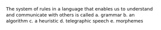 The system of rules in a language that enables us to understand and communicate with others is called a. grammar b. an algorithm c. a heuristic d. telegraphic speech e. morphemes