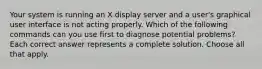 Your system is running an X display server and a user's graphical user interface is not acting properly. Which of the following commands can you use first to diagnose potential problems?Each correct answer represents a complete solution. Choose all that apply.