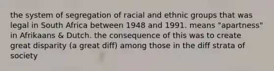 the system of segregation of racial and ethnic groups that was legal in South Africa between 1948 and 1991. means "apartness" in Afrikaans & Dutch. the consequence of this was to create great disparity (a great diff) among those in the diff strata of society