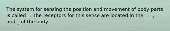 The system for sensing the position and movement of body parts is called _. The receptors for this sense are located in the _, _, and _ of the body.