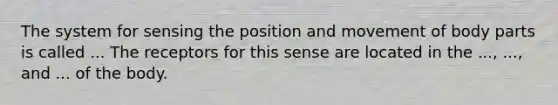 The system for sensing the position and movement of body parts is called ... The receptors for this sense are located in the ..., ..., and ... of the body.