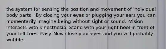 the system for sensing the position and movement of individual body parts. -By closing your eyes or plugging your ears you can momentarily imagine being without sight or sound. -Vision interacts with kinesthesia. Stand with your right heel in front of your left toes. Easy. Now close your eyes and you will probably wobble.